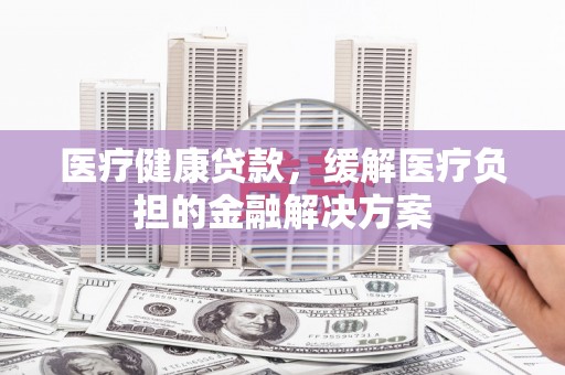 禹城医疗健康贷款，缓解医疗负担的金融解决方案