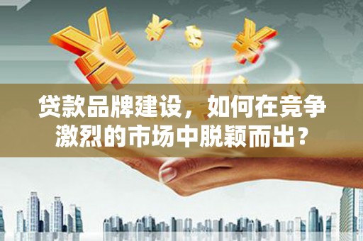 禹城贷款品牌建设，如何在竞争激烈的市场中脱颖而出？